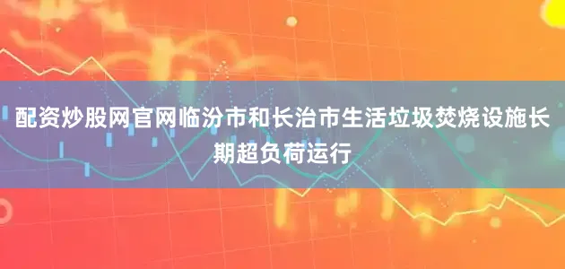 配资炒股网官网临汾市和长治市生活垃圾焚烧设施长期超负荷运行