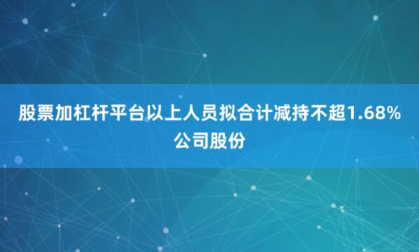 股票加杠杆平台以上人员拟合计减持不超1.68%公司股份