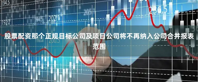 股票配资那个正规目标公司及项目公司将不再纳入公司合并报表范围