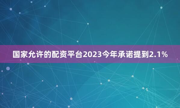 国家允许的配资平台2023今年承诺提到2.1%