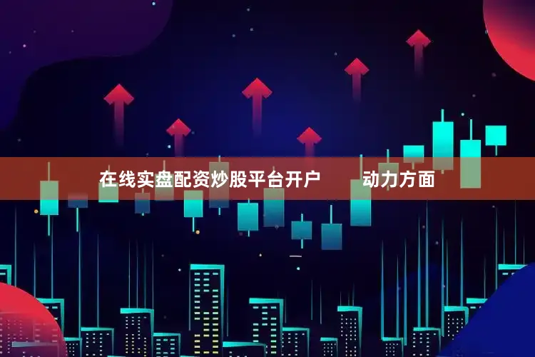 在线实盘配资炒股平台开户        动力方面