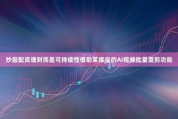 炒股配资理财而是可持续性借助某媒宝的AI视频批量混剪功能