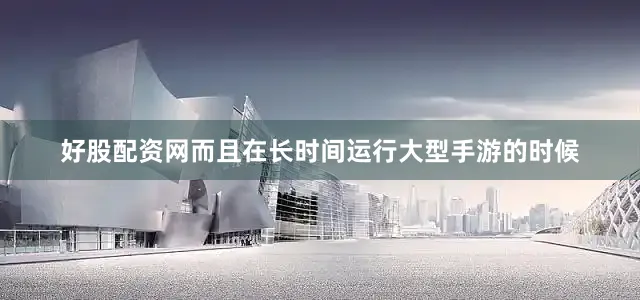 好股配资网而且在长时间运行大型手游的时候